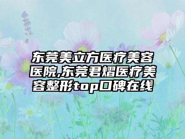 东莞美立方医疗美容医院,东莞君熠医疗美容整形top口碑在线