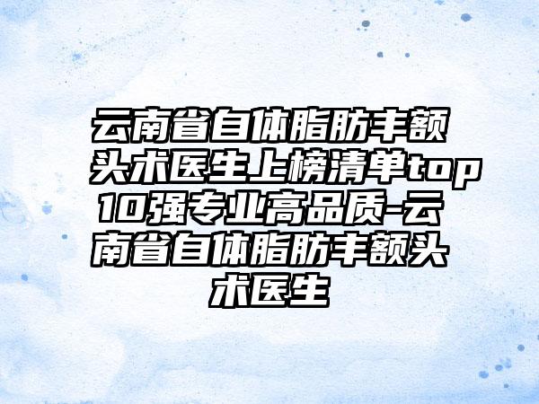 云南省自体脂肪丰额头术医生上榜清单top10强专业高品质-云南省自体脂肪丰额头术医生