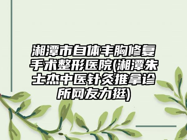 湘潭市自体丰胸修复手术整形医院(湘潭朱士杰中医针灸推拿诊所网友力挺)