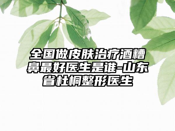 全国做皮肤治疗酒糟鼻最好医生是谁-山东省杜桐整形医生