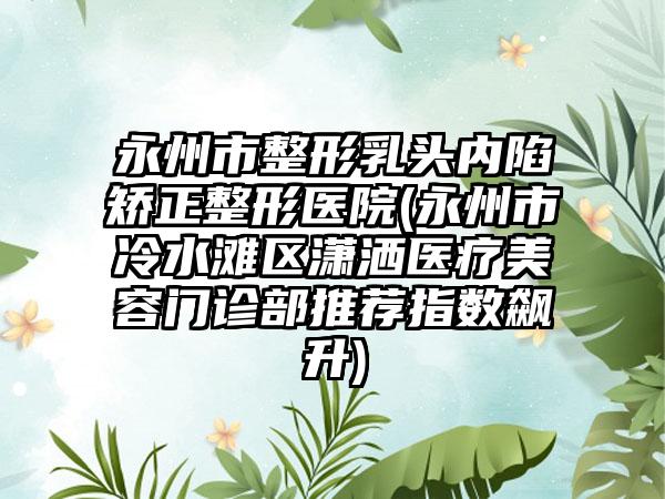 永州市整形乳头内陷矫正整形医院(永州市冷水滩区潇洒医疗美容门诊部推荐指数飙升)