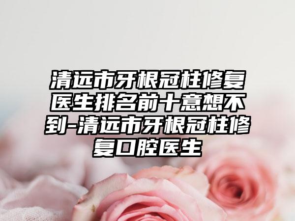 清远市牙根冠柱修复医生排名前十意想不到-清远市牙根冠柱修复口腔医生