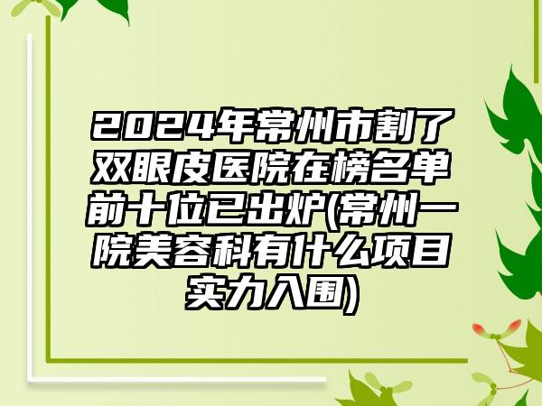 2024年常州市割了双眼皮医院在榜名单前十位已出炉(常州一院美容科有什么项目实力入围)