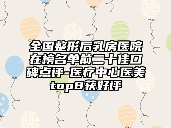 全国整形后乳房医院在榜名单前二十佳口碑点评-医疗中心医美top8获好评