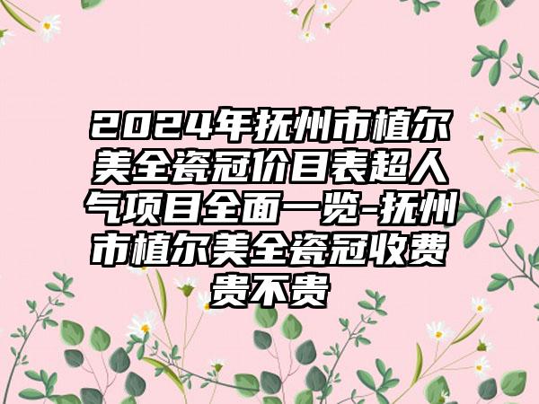 2024年抚州市植尔美全瓷冠价目表超人气项目全面一览-抚州市植尔美全瓷冠收费贵不贵