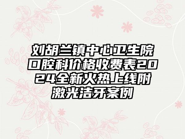 刘胡兰镇中心卫生院口腔科价格收费表2024全新火热上线附激光洁牙案例