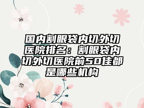 国内割眼袋内切外切医院排名：割眼袋内切外切医院前50佳都是哪些机构