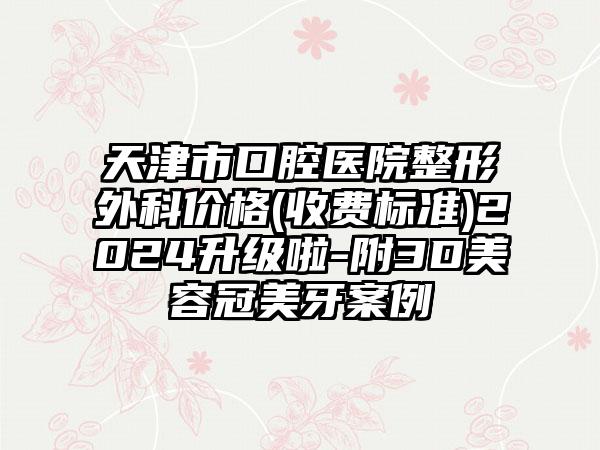 天津市口腔医院整形外科价格(收费标准)2024升级啦-附3D美容冠美牙案例