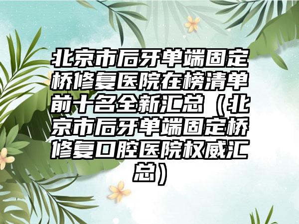 北京市后牙单端固定桥修复医院在榜清单前十名全新汇总（北京市后牙单端固定桥修复口腔医院权威汇总）