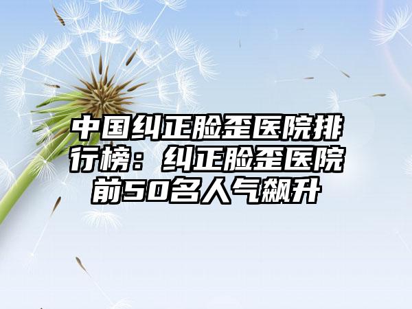 中国纠正脸歪医院排行榜：纠正脸歪医院前50名人气飙升