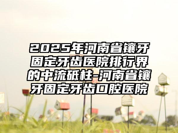 2025年河南省镶牙固定牙齿医院排行界的中流砥柱-河南省镶牙固定牙齿口腔医院