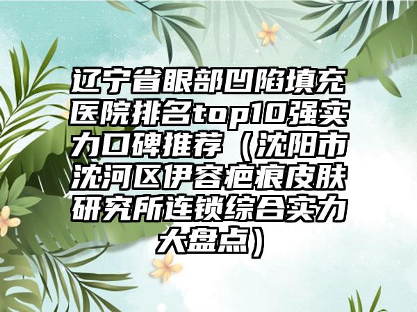 辽宁省眼部凹陷填充医院排名top10强实力口碑推荐（沈阳市沈河区伊容疤痕皮肤研究所连锁综合实力大盘点）