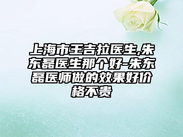 上海市王吉拉医生,朱东磊医生那个好-朱东磊医师做的效果好价格不贵