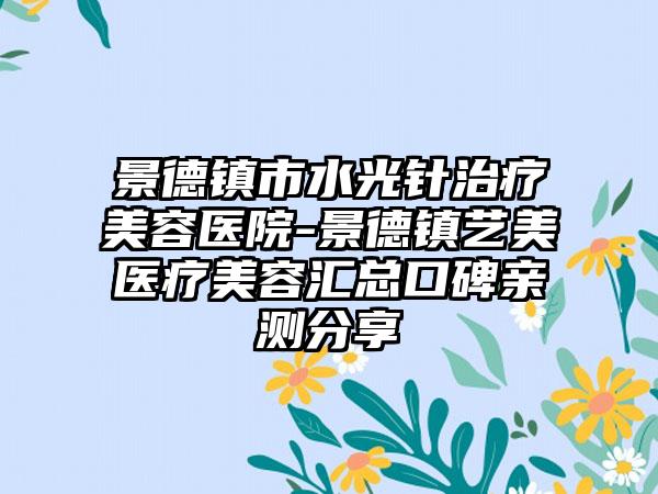 景德镇市水光针治疗美容医院-景德镇艺美医疗美容汇总口碑亲测分享