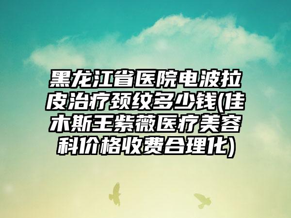 黑龙江省医院电波拉皮治疗颈纹多少钱(佳木斯王紫薇医疗美容科价格收费合理化)