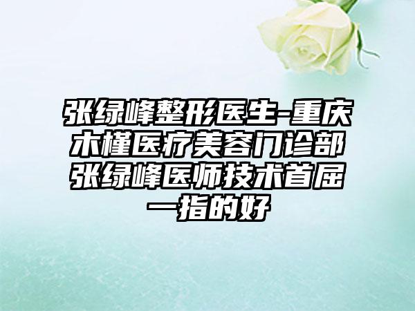 张绿峰整形医生-重庆木槿医疗美容门诊部张绿峰医师技术首屈一指的好