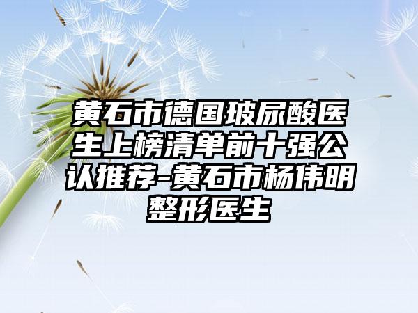 黄石市德国玻尿酸医生上榜清单前十强公认推荐-黄石市杨伟明整形医生