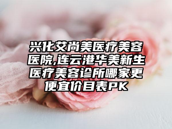 兴化艾尚美医疗美容医院,连云港华美新生医疗美容诊所哪家更便宜价目表PK