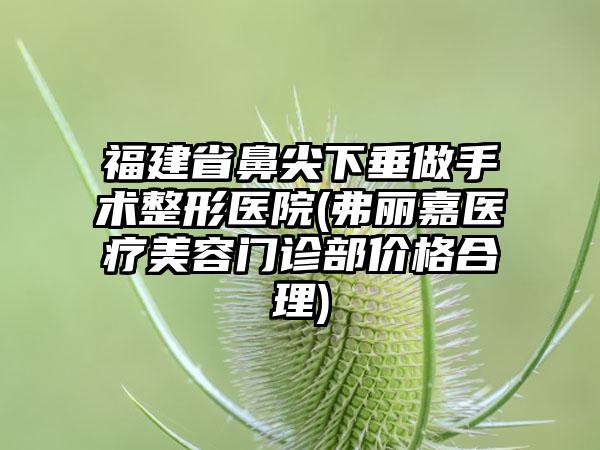 福建省鼻尖下垂做手术整形医院(弗丽嘉医疗美容门诊部价格合理)