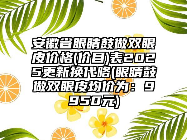 安徽省眼睛鼓做双眼皮价格(价目)表2025更新换代咯(眼睛鼓做双眼皮均价为：9950元)