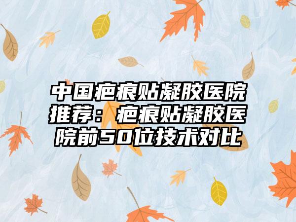 中国疤痕贴凝胶医院推荐：疤痕贴凝胶医院前50位技术对比