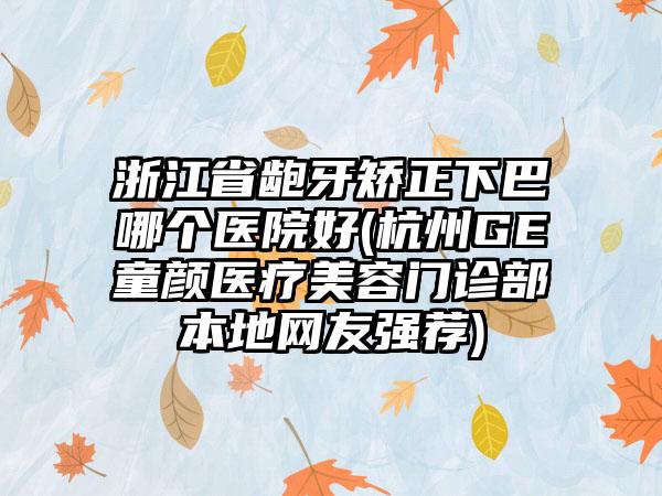 浙江省龅牙矫正下巴哪个医院好(杭州GE童颜医疗美容门诊部本地网友强荐)