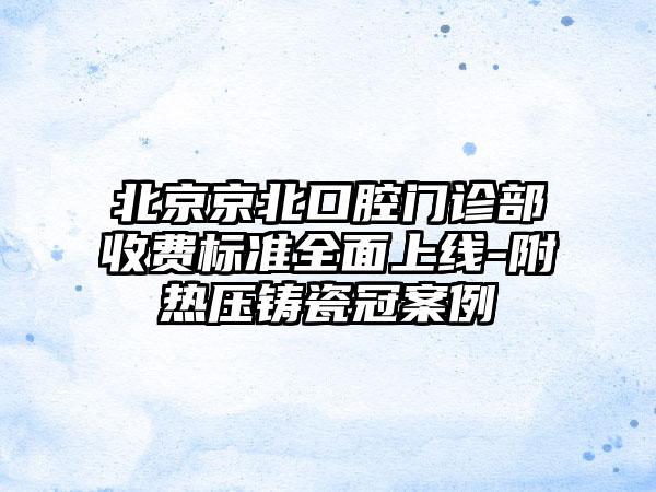 北京京北口腔门诊部收费标准全面上线-附热压铸瓷冠案例