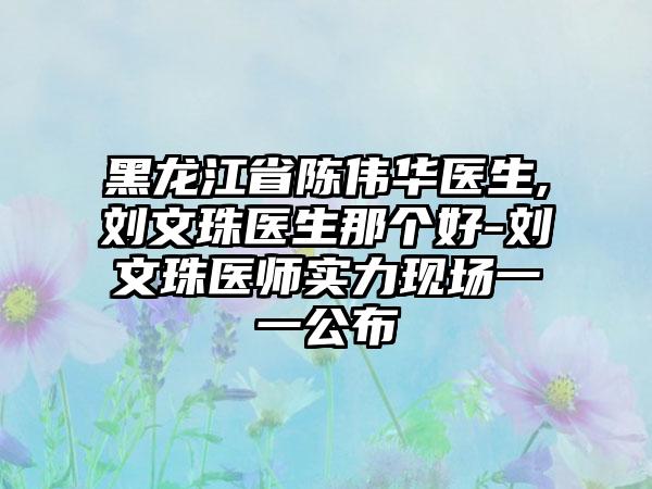 黑龙江省陈伟华医生,刘文珠医生那个好-刘文珠医师实力现场一一公布