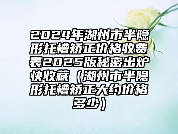 2024年湖州市半隐形托槽矫正价格收费表2025版秘密出炉快收藏（湖州市半隐形托槽矫正大约价格多少）