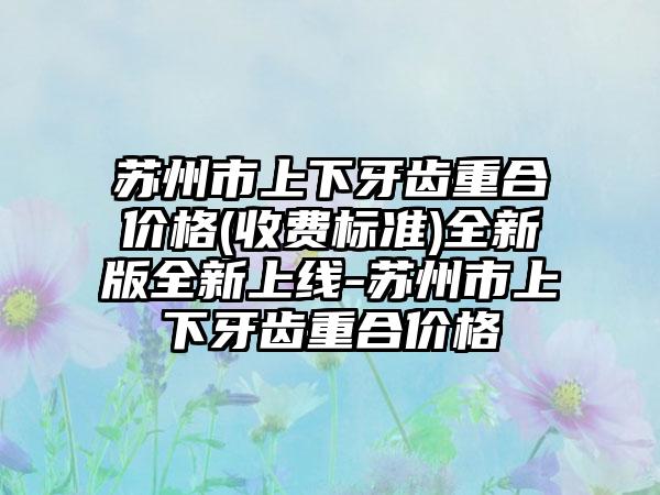 苏州市上下牙齿重合价格(收费标准)全新版全新上线-苏州市上下牙齿重合价格