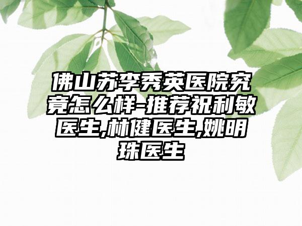 佛山苏李秀英医院究竟怎么样-推荐祝利敏医生,林健医生,姚明珠医生