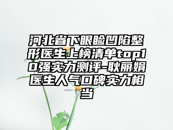 河北省下眼睑凹陷整形医生上榜清单top10强实力测评-耿丽娟医生人气口碑实力相当