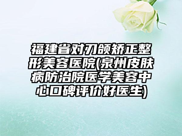 福建省对刃颌矫正整形美容医院(泉州皮肤病防治院医学美容中心口碑评价好医生)