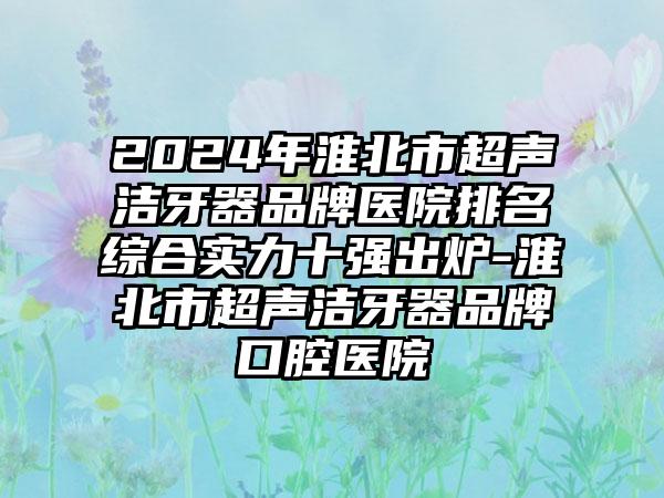 2024年淮北市超声洁牙器品牌医院排名综合实力十强出炉-淮北市超声洁牙器品牌口腔医院