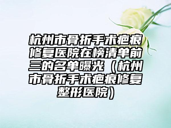 杭州市骨折手术疤痕修复医院在榜清单前三的名单曝光（杭州市骨折手术疤痕修复整形医院）