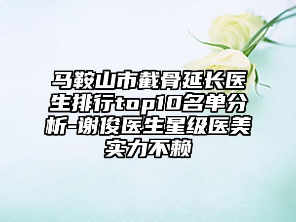 马鞍山市截骨延长医生排行top10名单分析-谢俊医生星级医美实力不赖