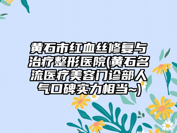 黄石市红血丝修复与治疗整形医院(黄石名流医疗美容门诊部人气口碑实力相当~)