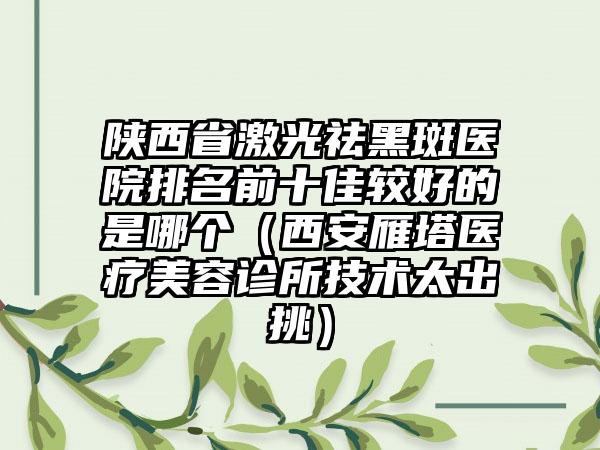 陕西省激光祛黑斑医院排名前十佳较好的是哪个（西安雁塔医疗美容诊所技术太出挑）