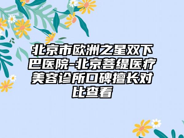 北京市欧洲之星双下巴医院-北京菩缇医疗美容诊所口碑擅长对比查看