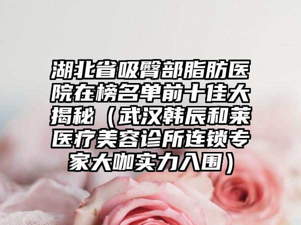 湖北省吸臀部脂肪医院在榜名单前十佳大揭秘（武汉韩辰和莱医疗美容诊所连锁专家大咖实力入围）