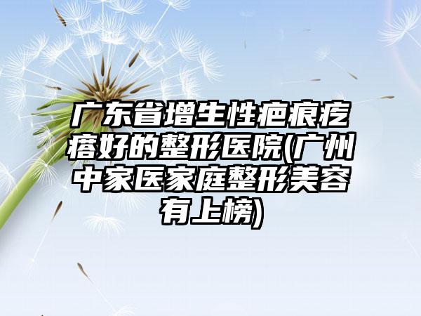 广东省增生性疤痕疙瘩好的整形医院(广州中家医家庭整形美容有上榜)