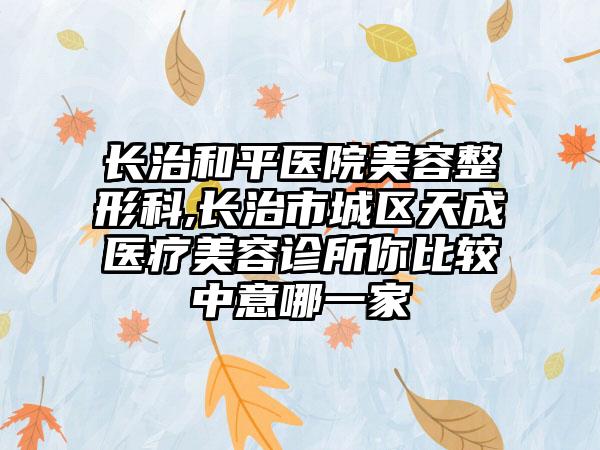 长治和平医院美容整形科,长治市城区天成医疗美容诊所你比较中意哪一家