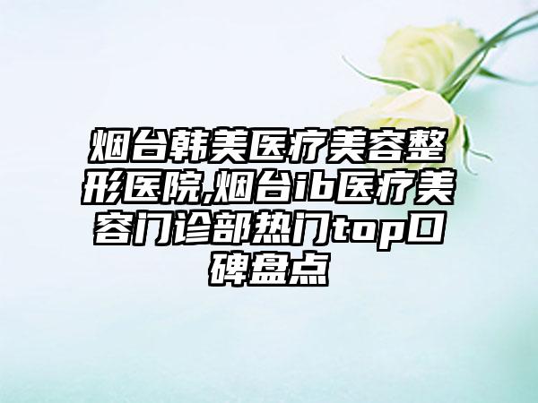 烟台韩美医疗美容整形医院,烟台ib医疗美容门诊部热门top口碑盘点