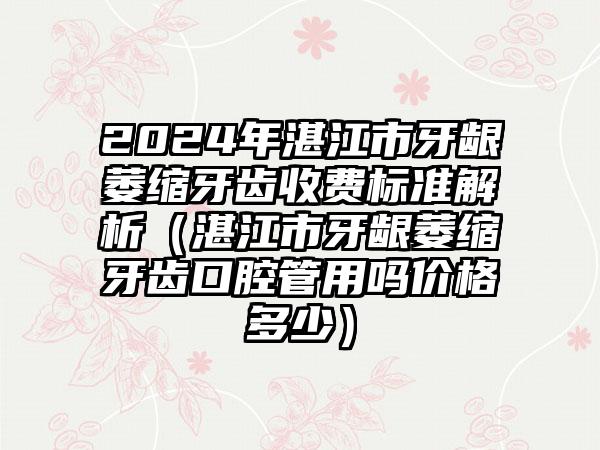 2024年湛江市牙龈萎缩牙齿收费标准解析（湛江市牙龈萎缩牙齿口腔管用吗价格多少）