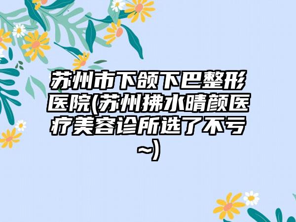 苏州市下颌下巴整形医院(苏州拂水晴颜医疗美容诊所选了不亏~)