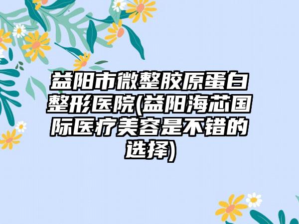 益阳市微整胶原蛋白整形医院(益阳海芯国际医疗美容是不错的选择)