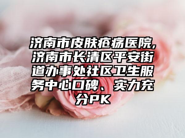 济南市皮肤疮疡医院,济南市长清区平安街道办事处社区卫生服务中心口碑、实力充分PK