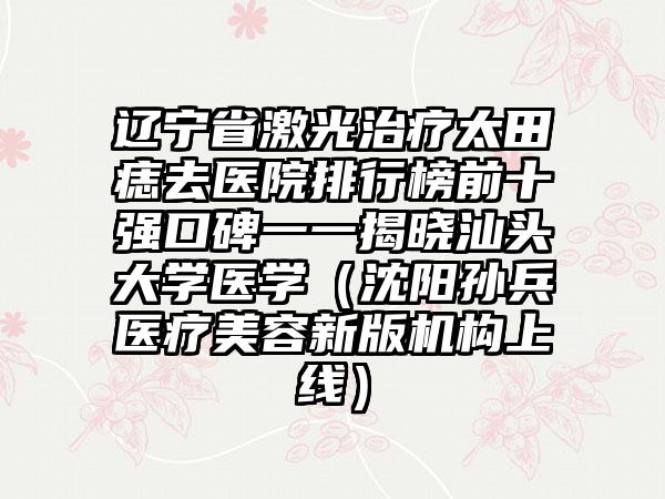 辽宁省激光治疗太田痣去医院排行榜前十强口碑一一揭晓汕头大学医学（沈阳孙兵医疗美容新版机构上线）