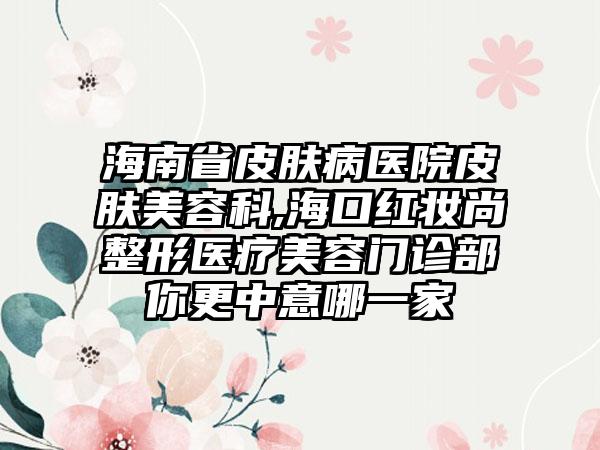 海南省皮肤病医院皮肤美容科,海口红妆尚整形医疗美容门诊部你更中意哪一家