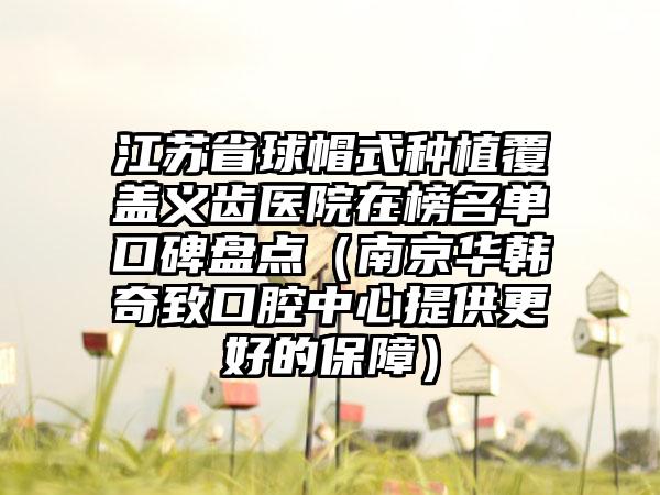 江苏省球帽式种植覆盖义齿医院在榜名单口碑盘点（南京华韩奇致口腔中心提供更好的保障）